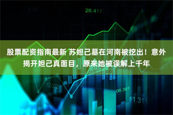 股票配资指南最新 苏妲己墓在河南被挖出！意外揭开妲己真面目，原来她被误解上千年