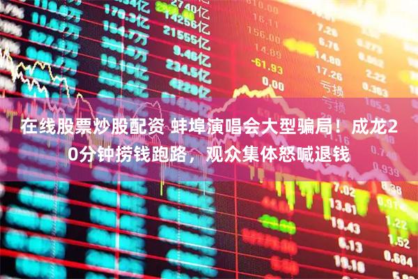 在线股票炒股配资 蚌埠演唱会大型骗局！成龙20分钟捞钱跑路，观众集体怒喊退钱