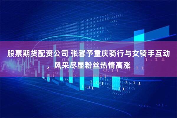股票期货配资公司 张馨予重庆骑行与女骑手互动，风采尽显粉丝热情高涨