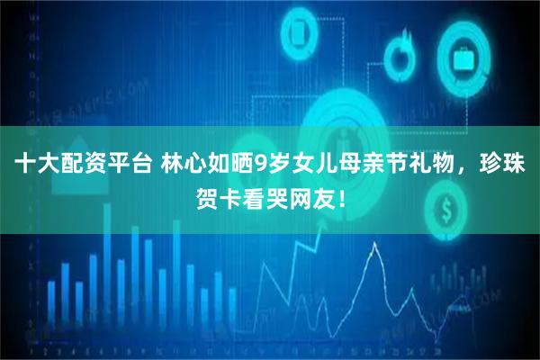 十大配资平台 林心如晒9岁女儿母亲节礼物，珍珠贺卡看哭网友！