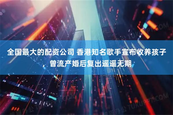 全国最大的配资公司 香港知名歌手宣布收养孩子，曾流产婚后复出遥遥无期
