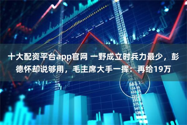 十大配资平台app官网 一野成立时兵力最少，彭德怀却说够用，毛主席大手一挥：再给19万