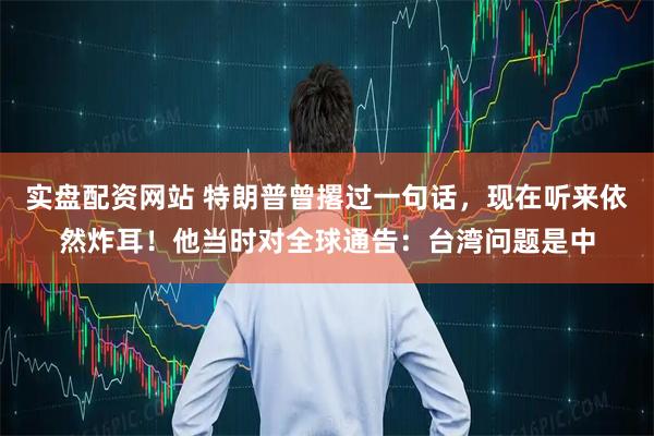 实盘配资网站 特朗普曾撂过一句话，现在听来依然炸耳！他当时对全球通告：台湾问题是中