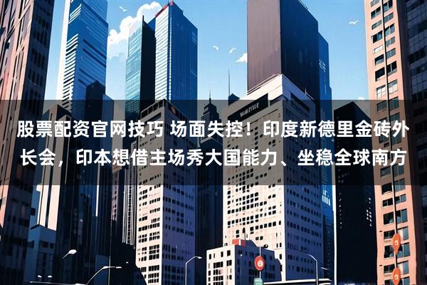 股票配资官网技巧 场面失控！印度新德里金砖外长会，印本想借主场秀大国能力、坐稳全球南方