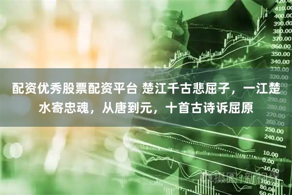 配资优秀股票配资平台 楚江千古悲屈子，一江楚水寄忠魂，从唐到元，十首古诗诉屈原