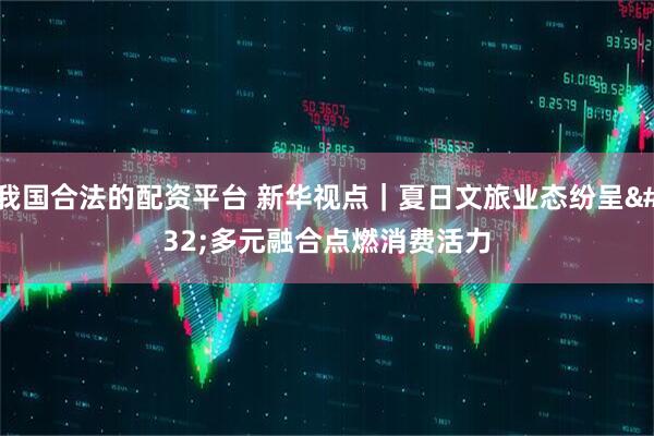 我国合法的配资平台 新华视点｜夏日文旅业态纷呈 多元融合点燃消费活力