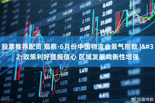 股票推荐配资 观察·6月份中国物流业景气指数 | 政策利好提振信心 区域发展均衡性增强