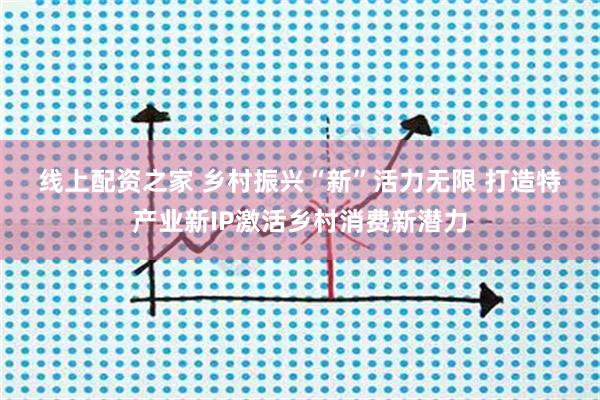 线上配资之家 乡村振兴“新”活力无限 打造特产业新IP激活乡村消费新潜力
