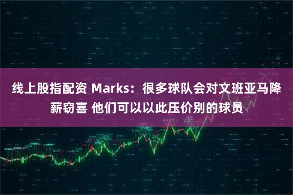 线上股指配资 Marks：很多球队会对文班亚马降薪窃喜 他们可以以此压价别的球员