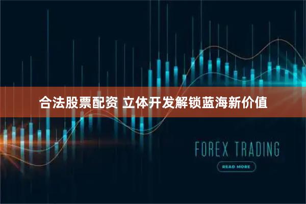 合法股票配资 立体开发解锁蓝海新价值
