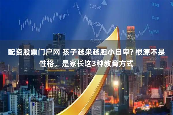 配资股票门户网 孩子越来越胆小自卑? 根源不是性格，是家长这3种教育方式