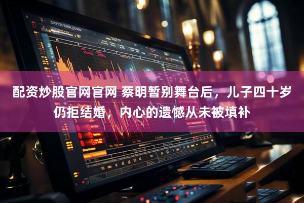 配资炒股官网官网 蔡明暂别舞台后，儿子四十岁仍拒结婚，内心的遗憾从未被填补