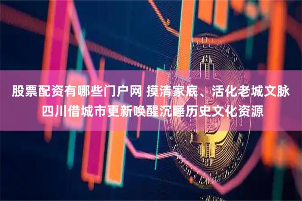 股票配资有哪些门户网 摸清家底、活化老城文脉 四川借城市更新唤醒沉睡历史文化资源