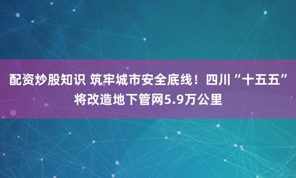 配资炒股知识 筑牢城市安全底线！四川“十五五”将改造地下管网5.9万公里