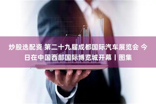 炒股选配资 第二十九届成都国际汽车展览会 今日在中国西部国际博览城开幕丨图集