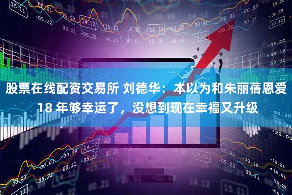 股票在线配资交易所 刘德华：本以为和朱丽蒨恩爱 18 年够幸运了，没想到现在幸福又升级