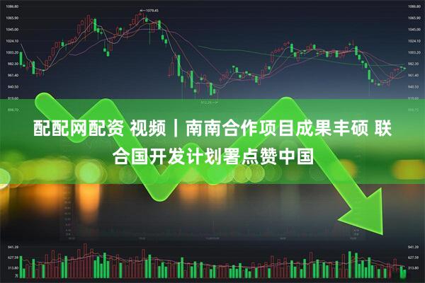 配配网配资 视频｜南南合作项目成果丰硕 联合国开发计划署点赞中国