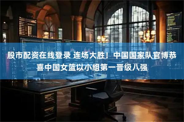 股市配资在线登录 连场大胜！中国国家队官博恭喜中国女篮以小组第一晋级八强