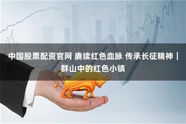 中国股票配资官网 赓续红色血脉 传承长征精神｜群山中的红色小镇