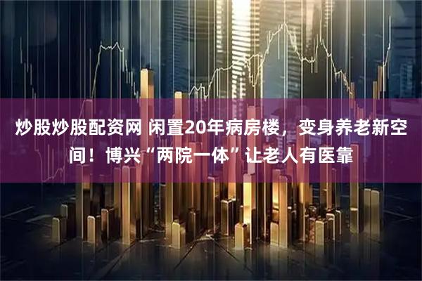 炒股炒股配资网 闲置20年病房楼，变身养老新空间！博兴“两院一体”让老人有医靠