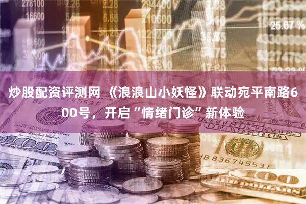 炒股配资评测网 《浪浪山小妖怪》联动宛平南路600号，开启“情绪门诊”新体验
