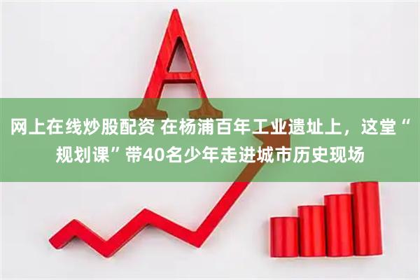 网上在线炒股配资 在杨浦百年工业遗址上，这堂“规划课”带40名少年走进城市历史现场