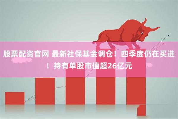 股票配资官网 最新社保基金调仓!四季度仍在买进!持有单股市值超26亿元